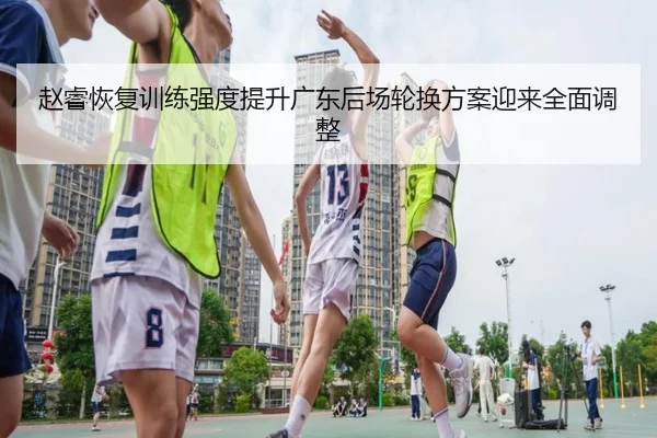 赵睿恢复训练强度提升广东后场轮换方案迎来全面调整（HaoboSports）